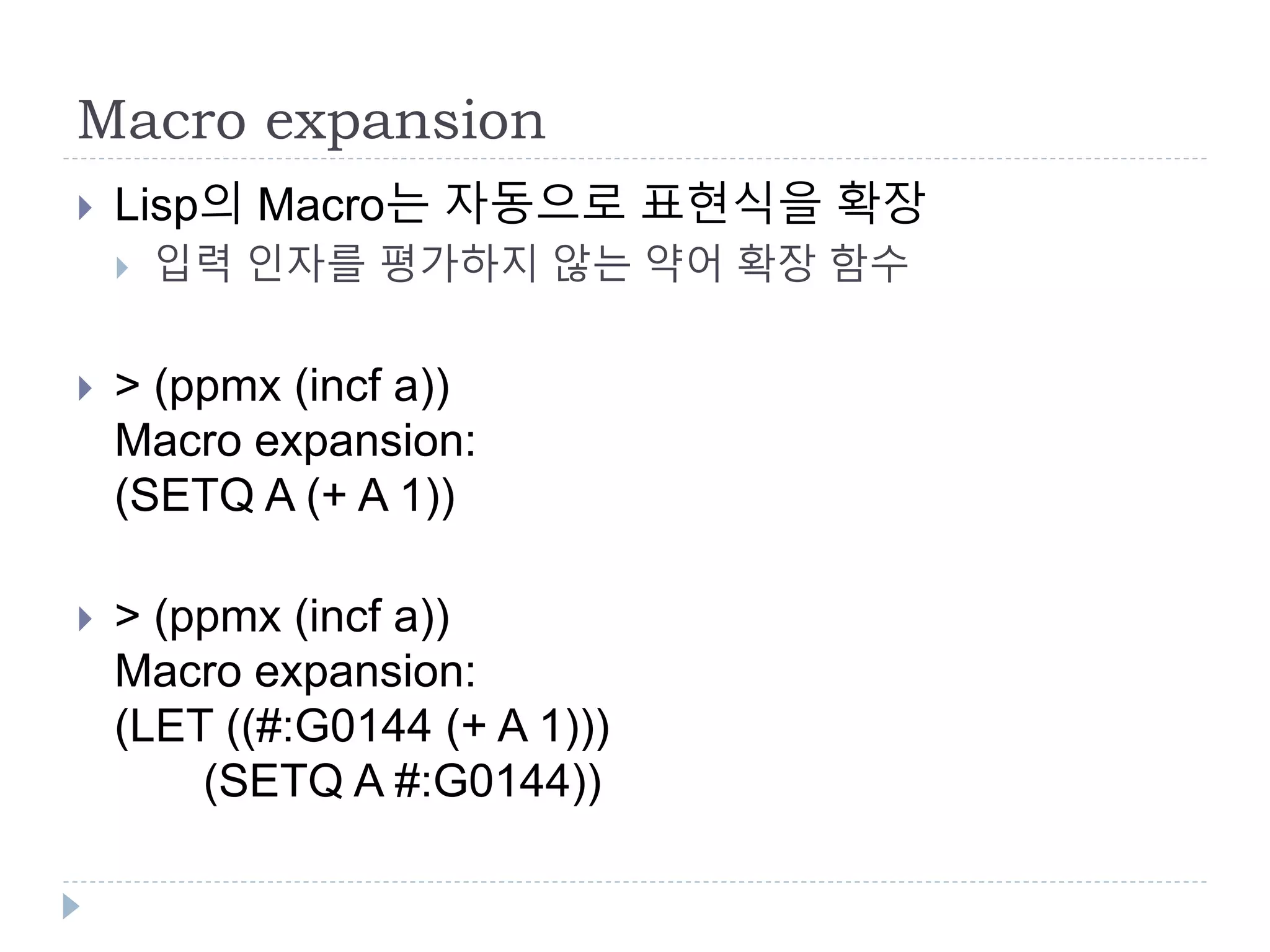 Macro expansion
 Lisp의 Macro는 자동으로 표현식을 확장
 입력 인자를 평가하지 않는 약어 확장 함수
 > (ppmx (incf a))
Macro expansion:
(SETQ A (+ A 1))
 > (ppmx (incf a))
Macro expansion:
(LET ((#:G0144 (+ A 1)))
(SETQ A #:G0144))
 