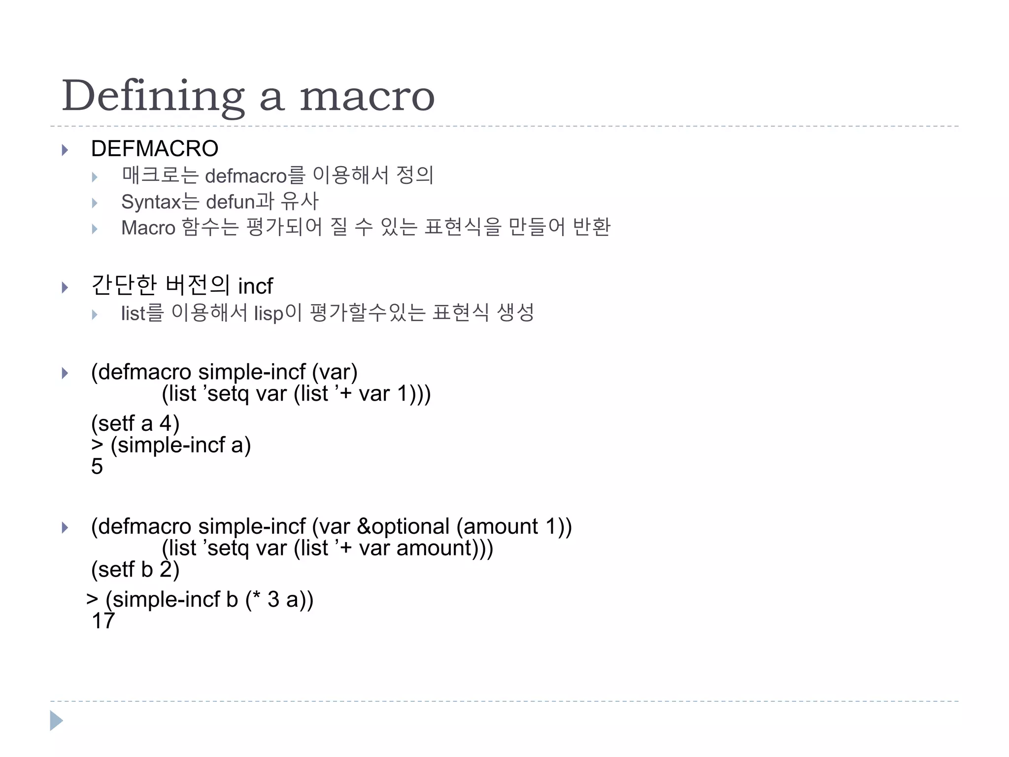 Defining a macro
 DEFMACRO
 매크로는 defmacro를 이용해서 정의
 Syntax는 defun과 유사
 Macro 함수는 평가되어 질 수 있는 표현식을 만들어 반환
 간단한 버전의 incf
 list를 이용해서 lisp이 평가할수있는 표현식 생성
 (defmacro simple-incf (var)
(list ’setq var (list ’+ var 1)))
(setf a 4)
> (simple-incf a)
5
 (defmacro simple-incf (var &optional (amount 1))
(list ’setq var (list ’+ var amount)))
(setf b 2)
> (simple-incf b (* 3 a))
17
 
