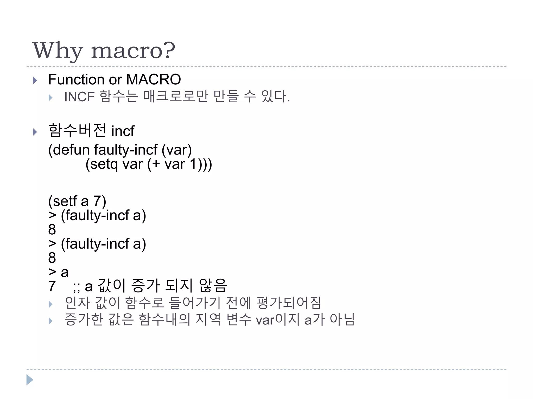 Why macro?
 Function or MACRO
 INCF 함수는 매크로로만 만들 수 있다.
 함수버전 incf
(defun faulty-incf (var)
(setq var (+ var 1)))
(setf a 7)
> (faulty-incf a)
8
> (faulty-incf a)
8
> a
7 ;; a 값이 증가 되지 않음
 인자 값이 함수로 들어가기 전에 평가되어짐
 증가한 값은 함수내의 지역 변수 var이지 a가 아님
 