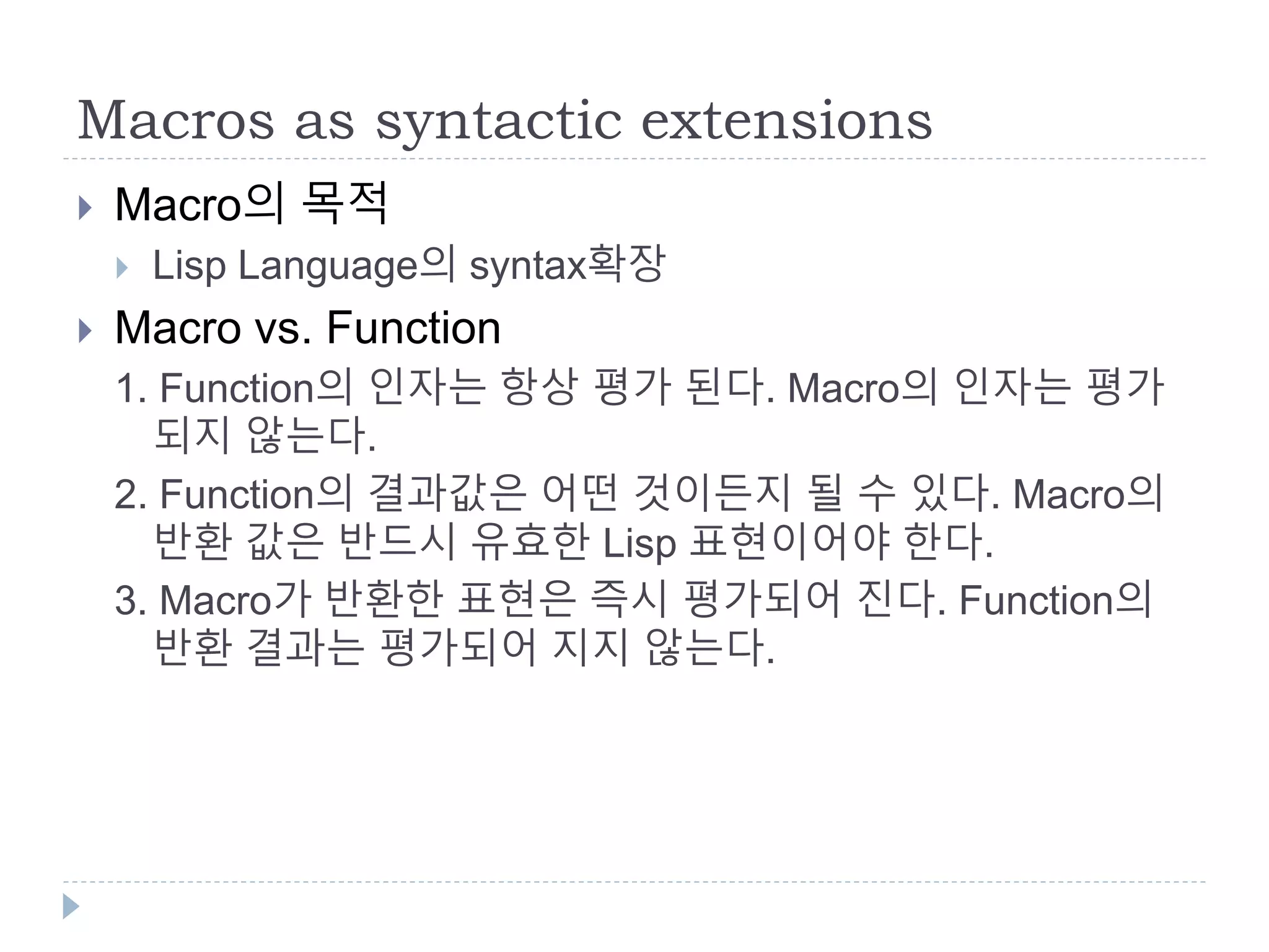 Macros as syntactic extensions
 Macro의 목적
 Lisp Language의 syntax확장
 Macro vs. Function
1. Function의 인자는 항상 평가 된다. Macro의 인자는 평가
되지 않는다.
2. Function의 결과값은 어떤 것이든지 될 수 있다. Macro의
반환 값은 반드시 유효한 Lisp 표현이어야 한다.
3. Macro가 반환한 표현은 즉시 평가되어 진다. Function의
반환 결과는 평가되어 지지 않는다.
 