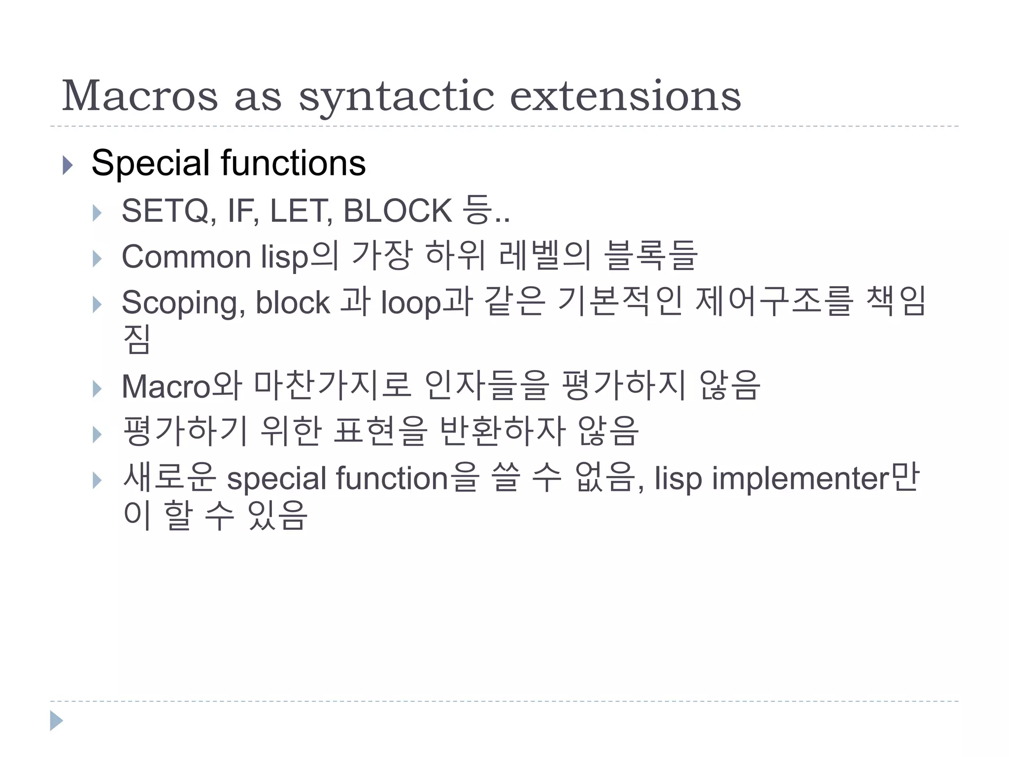Macros as syntactic extensions
 Special functions
 SETQ, IF, LET, BLOCK 등..
 Common lisp의 가장 하위 레벨의 블록들
 Scoping, block 과 loop과 같은 기본적인 제어구조를 책임
짐
 Macro와 마찬가지로 인자들을 평가하지 않음
 평가하기 위한 표현을 반환하자 않음
 새로운 special function을 쓸 수 없음, lisp implementer만
이 할 수 있음
 