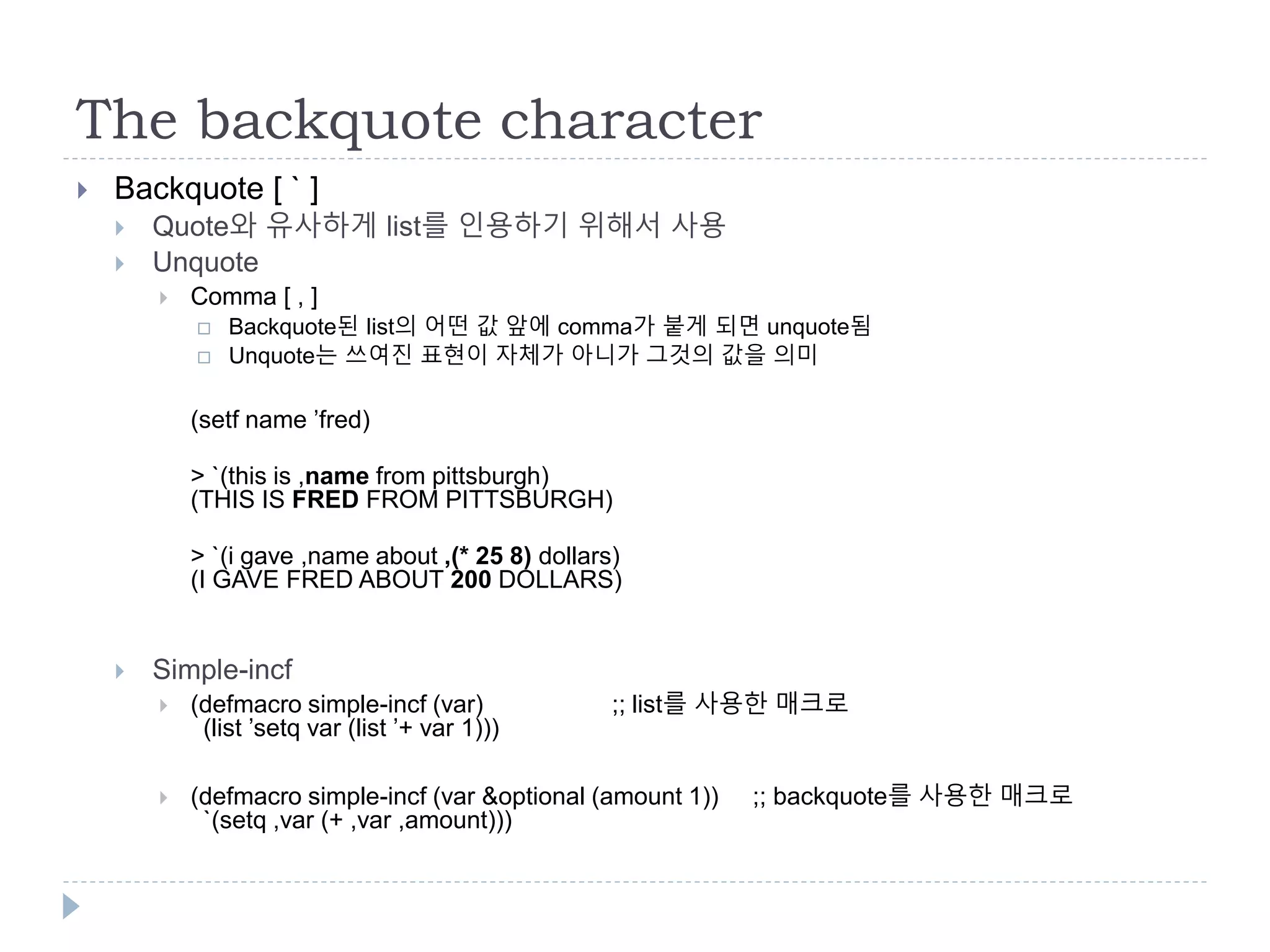 The backquote character
 Backquote [ ` ]
 Quote와 유사하게 list를 인용하기 위해서 사용
 Unquote
 Comma [ , ]
 Backquote된 list의 어떤 값 앞에 comma가 붙게 되면 unquote됨
 Unquote는 쓰여진 표현이 자체가 아니가 그것의 값을 의미
(setf name ’fred)
> `(this is ,name from pittsburgh)
(THIS IS FRED FROM PITTSBURGH)
> `(i gave ,name about ,(* 25 8) dollars)
(I GAVE FRED ABOUT 200 DOLLARS)
 Simple-incf
 (defmacro simple-incf (var) ;; list를 사용한 매크로
(list ’setq var (list ’+ var 1)))
 (defmacro simple-incf (var &optional (amount 1)) ;; backquote를 사용한 매크로
`(setq ,var (+ ,var ,amount)))
 