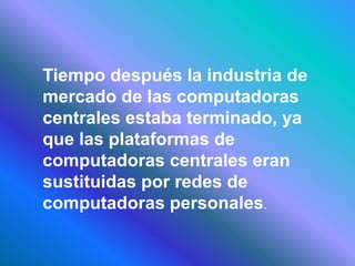 Tiempo después la industria de
mercado de las computadoras
centrales estaba terminado, ya
que las plataformas de
computadoras centrales eran
sustituidas por redes de
computadoras personales.
 