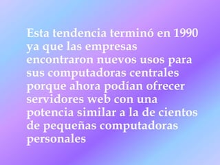 Esta tendencia terminó en 1990
ya que las empresas
encontraron nuevos usos para
sus computadoras centrales
porque ahora podían ofrecer
servidores web con una
potencia similar a la de cientos
de pequeñas computadoras
personales
 