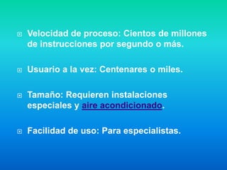    Velocidad de proceso: Cientos de millones
    de instrucciones por segundo o más.

   Usuario a la vez: Centenares o miles.

   Tamaño: Requieren instalaciones
    especiales y aire acondicionado.

   Facilidad de uso: Para especialistas.
 