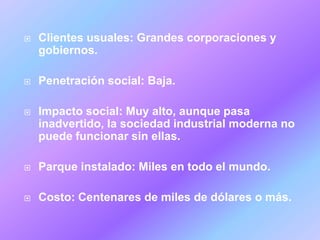    Clientes usuales: Grandes corporaciones y
    gobiernos.

   Penetración social: Baja.

   Impacto social: Muy alto, aunque pasa
    inadvertido, la sociedad industrial moderna no
    puede funcionar sin ellas.

   Parque instalado: Miles en todo el mundo.

   Costo: Centenares de miles de dólares o más.
 
