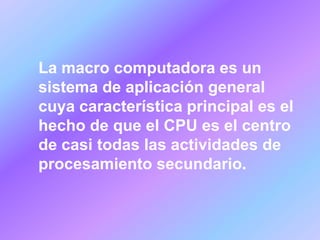 La macro computadora es un
sistema de aplicación general
cuya característica principal es el
hecho de que el CPU es el centro
de casi todas las actividades de
procesamiento secundario.
 