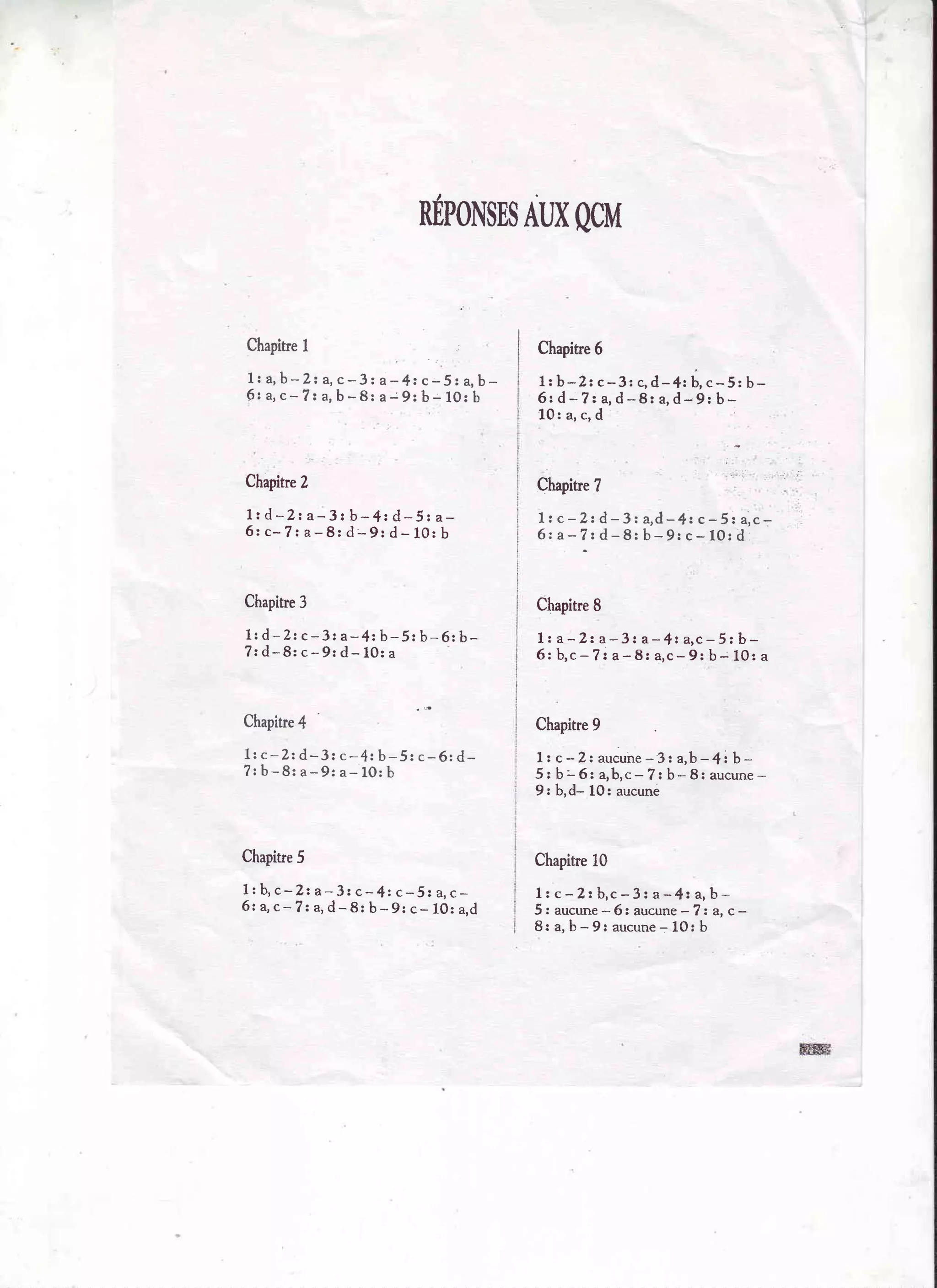 nÉpot{sns
Aux
CIcM
Chapitre

Chapitre6

1:a,b-2za,c-3za-4r c-51 a,bf r a ,c - 7 r a ,b - 8 : a - 9 : b - 1 0 : b

1 ; b - Z z c - 3 : c , d - 4 :É ,c - 5 r b 6 : d - 7 z a , d - B r a ,d - 9 : b *
,
1 0 : a ,c , d

Chapitre2

Chapitre
7

lrd-2: a-3: b-4: d -5za6:c-7:a-8:d-9:d-10:b

1 t c - 2 : d - 3 r a , d -4 z c - 5 : a , c 6za-7:d-8:b-9:c-10:d

Chapitrc
3

Chapitre
I

l r d - Z r c- 3 : a - 4 : b - 5 : b - 6 :b 7 : d - 8 : c - 9 r d - 1 0 :a

lz a-2: a-3: a- 4t a,c-5;b6 : b , c- ? z a - 8 : a , c - 9 : b - 1 0 : a

Chapitre
4

Chapitre
9

Lrc-Zt d-3: c-4: b-5: c-6: d? : b - 8 : a - 9 : a - 1 0 :b

I t c - 2i aucune 3 : a,b - 4 t b *
5 r b - 6 : a , b , c- 7 : b - 8 : a u c u n e
9: b,d- L0: aucune

Chapine
5

Chapitre
10

1 : b , c - 2 t a - 3 2 c - 4 t c - 5 : a ,c 6r4c-7: a,d-8: b-9: c- l0: a.d

l z c - 2 : b , c- 3 : a - 4 : a ,b -?
5: aucune 6: aucune : a, c 8: a, b - 9: aucune 1O: b
=

l i l

 
