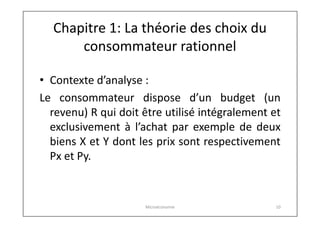 Chapitre 1: La théorie des choix du
consommateur rationnel
• Contexte d’analyse :
Le consommateur dispose d’un budget (un
revenu) R qui doit être utilisé intégralement et
exclusivement à l’achat par exemple de deux
biens X et Y dont les prix sont respectivement
Px et Py.

Microéconomie

10

 