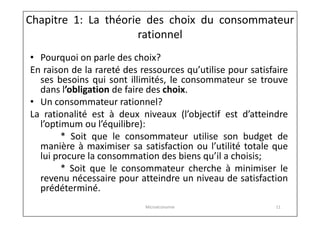 Chapitre 1: La théorie des choix du consommateur
rationnel
• Pourquoi on parle des choix?
En raison de la rareté des ressources qu’utilise pour satisfaire
ses besoins qui sont illimités, le consommateur se trouve
dans l’obligation de faire des choix.
• Un consommateur rationnel?
La rationalité est à deux niveaux (l’objectif est d’atteindre
l’optimum ou l’équilibre):
* Soit que le consommateur utilise son budget de
manière à maximiser sa satisfaction ou l’utilité totale que
lui procure la consommation des biens qu’il a choisis;
* Soit que le consommateur cherche à minimiser le
revenu nécessaire pour atteindre un niveau de satisfaction
prédéterminé.
Microéconomie

11

 