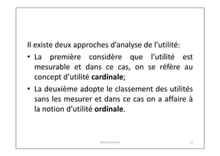 Il existe deux approches d’analyse de l’utilité:
• La première considère que l’utilité est
mesurable et dans ce cas, on se réfère au
concept d’utilité cardinale;
• La deuxième adopte le classement des utilités
sans les mesurer et dans ce cas on a affaire à
la notion d’utilité ordinale.

Microéconomie

12

 