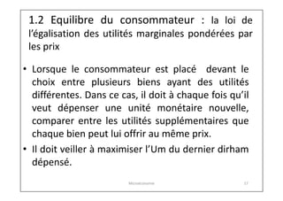 1.2 Equilibre du consommateur : la loi de

l’égalisation des utilités marginales pondérées par
les prix
• Lorsque le consommateur est placé devant le
choix entre plusieurs biens ayant des utilités
différentes. Dans ce cas, il doit à chaque fois qu’il
veut dépenser une unité monétaire nouvelle,
comparer entre les utilités supplémentaires que
chaque bien peut lui offrir au même prix.
• Il doit veiller à maximiser l’Um du dernier dirham
dépensé.
Microéconomie

17

 