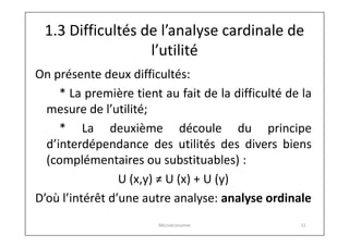 1.3 Difficultés de l’analyse cardinale de
l’utilité
On présente deux difficultés:
* La première tient au fait de la difficulté de la
mesure de l’utilité;
* La deuxième découle du principe
d’interdépendance des utilités des divers biens
(complémentaires ou substituables) :
U (x,y) ≠ U (x) + U (y)
D’où l’intérêt d’une autre analyse: analyse ordinale
Microéconomie

21

 