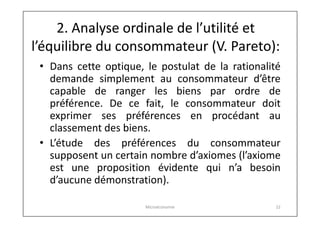 2. Analyse ordinale de l’utilité et
l’équilibre du consommateur (V. Pareto):
• Dans cette optique, le postulat de la rationalité
demande simplement au consommateur d’être
capable de ranger les biens par ordre de
préférence. De ce fait, le consommateur doit
exprimer ses préférences en procédant au
classement des biens.
• L’étude des préférences du consommateur
supposent un certain nombre d’axiomes (l’axiome
est une proposition évidente qui n’a besoin
d’aucune démonstration).
Microéconomie

22

 