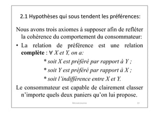 2.1 Hypothèses qui sous tendent les préférences:
Nous avons trois axiomes à supposer afin de refléter
la cohérence du comportement du consommateur:
• La relation de préférence est une relation
complète : ∀ X et Y, on a:
* soit X est préféré par rapport à Y ;
* soit Y est préféré par rapport à X ;
* soit l’indifférence entre X et Y.
Le consommateur est capable de clairement classer
n’importe quels deux paniers qu’on lui propose.
Microéconomie

23

 