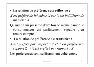 • La relation de préférence est réflexive :
X est préféré de lui même X car X est indifférent de
lui même X
Quand on lui présente deux fois le même panier, le
consommateur est parfaitement capable d’en
rendre compte.
• La relation de préférence est transitive :
X est préféré par rapport à Y et Y est préféré par
rapport Z ⇒ X est préféré par rapport à Z
Les préférences sont suffisamment cohérentes.
Microéconomie

24

 