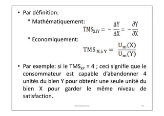 • Par définition:
* Mathématiquement:
* Economiquement:

• Par exemple: si le TMSXY = 4 ; ceci signifie que le
consommateur est capable d’abandonner 4
unités du bien Y pour obtenir une seule unité du
bien X pour garder le même niveau de
satisfaction.
Microéconomie

30

 