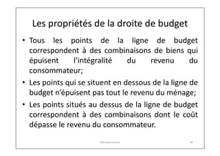 Les propriétés de la droite de budget
• Tous les points de la ligne de budget
correspondent à des combinaisons de biens qui
épuisent
l’intégralité
du
revenu
du
consommateur;
• Les points qui se situent en dessous de la ligne de
budget n’épuisent pas tout le revenu du ménage;
• Les points situés au dessus de la ligne de budget
correspondent à des combinaisons dont le coût
dépasse le revenu du consommateur.
Microéconomie

34

 
