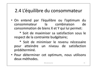 2.4 L’équilibre du consommateur
• On entend par l’équilibre ou l’optimum du
consommateur
la
combinaison
de
consommation de biens X et Y qui lui permet:
* Soit de maximiser sa satisfaction sous le
respect de la contrainte budgétaire;
* Soit de minimiser le revenu nécessaire
pour atteindre un niveau de satisfaction
prédéterminé.
• Pour déterminer cet optimum, nous utilisons
deux méthodes.
Microéconomie

35

 