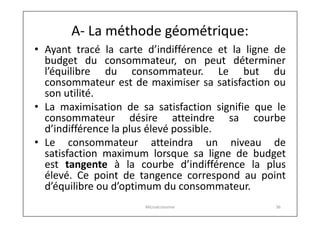 A- La méthode géométrique:
• Ayant tracé la carte d’indifférence et la ligne de
budget du consommateur, on peut déterminer
l’équilibre du consommateur. Le but du
consommateur est de maximiser sa satisfaction ou
son utilité.
• La maximisation de sa satisfaction signifie que le
consommateur désire atteindre sa courbe
d’indifférence la plus élevé possible.
• Le consommateur atteindra un niveau de
satisfaction maximum lorsque sa ligne de budget
est tangente à la courbe d’indifférence la plus
élevé. Ce point de tangence correspond au point
d’équilibre ou d’optimum du consommateur.
Microéconomie

36

 
