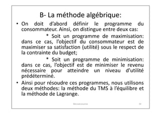 B- La méthode algébrique:
• On doit d’abord définir le programme du
consommateur. Ainsi, on distingue entre deux cas:
* Soit un programme de maximisation:
dans ce cas, l’objectif du consommateur est de
maximiser sa satisfaction (utilité) sous le respect de
la contrainte du budget;
* Soit un programme de minimisation:
dans ce cas, l’objectif est de minimiser le revenu
nécessaire pour atteindre un niveau d’utilité
prédéterminé.
• Ainsi pour résoudre ces programmes, nous utilisons
deux méthodes: la méthode du TMS à l’équilibre et
la méthode de Lagrange.
Microéconomie

39

 