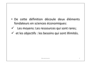 • De cette définition découle deux éléments
fondateurs en sciences économiques:
 Les moyens: Les ressources qui sont rares;
 et les objectifs : les besoins qui sont illimités.

Microéconomie

4

 