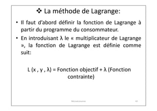  La méthode de Lagrange:
• Il faut d’abord définir la fonction de Lagrange à
partir du programme du consommateur.
• En introduisant λ le « multiplicateur de Lagrange
», la fonction de Lagrange est définie comme
suit:
L (x , y , λ) = Fonction objectif + λ (Fonction
contrainte)

Microéconomie

43

 