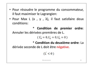 • Pour résoudre le programme du consommateur,
il faut maximiser le Lagrangien:
• Pour Max L (x , y , λ), il faut satisfaire deux
conditions:
* Condition de premier ordre:
Annuler les dérivées premières de L.
* Condition du deuxième ordre: La
dérivée seconde de L doit être négative.

Microéconomie

45

 