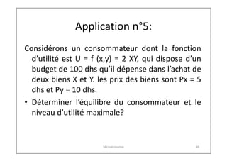 Application n°5:
Considérons un consommateur dont la fonction
d’utilité est U = f (x,y) = 2 XY, qui dispose d’un
budget de 100 dhs qu’il dépense dans l’achat de
deux biens X et Y. les prix des biens sont Px = 5
dhs et Py = 10 dhs.
• Déterminer l’équilibre du consommateur et le
niveau d’utilité maximale?

Microéconomie

46

 