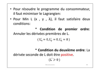 • Pour résoudre le programme du consommateur,
il faut minimiser le Lagrangien:
• Pour Min L (x , y , λ), il faut satisfaire deux
conditions:
* Condition de premier ordre:
Annuler les dérivées premières de L.

* Condition du deuxième ordre: La
dérivée seconde de L doit être positive.
Microéconomie

48

 