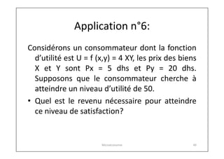 Application n°6:
Considérons un consommateur dont la fonction
d’utilité est U = f (x,y) = 4 XY, les prix des biens
X et Y sont Px = 5 dhs et Py = 20 dhs.
Supposons que le consommateur cherche à
atteindre un niveau d’utilité de 50.
• Quel est le revenu nécessaire pour atteindre
ce niveau de satisfaction?

Microéconomie

49

 