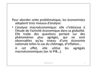 Pour aborder cette problématique, les économistes
adoptent trois niveaux d’analyse:
• L’analyse macroéconomique: elle s’intéresse à
l’étude de l’activité économique dans sa globalité.
Elle traite des questions portant sur des
phénomènes plus agrégés, qui ne sont
observables qu’au niveau d’une économie
nationale telles le cas du chômage, d’inflation…
A cet effet, elle utilise les agrégats
macroéconomiques (ex: le PIB…).
Microéconomie

5

 