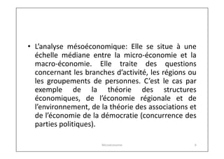 • L’analyse mésoéconomique: Elle se situe à une
échelle médiane entre la micro-économie et la
macro-économie. Elle traite des questions
concernant les branches d’activité, les régions ou
les groupements de personnes. C’est le cas par
exemple de la théorie des structures
économiques, de l’économie régionale et de
l’environnement, de la théorie des associations et
de l’économie de la démocratie (concurrence des
parties politiques).
Microéconomie

6

 