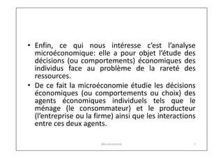 • Enfin, ce qui nous intéresse c’est l’analyse
microéconomique: elle a pour objet l’étude des
décisions (ou comportements) économiques des
individus face au problème de la rareté des
ressources.
• De ce fait la microéconomie étudie les décisions
économiques (ou comportements ou choix) des
agents économiques individuels tels que le
ménage (le consommateur) et le producteur
(l’entreprise ou la firme) ainsi que les interactions
entre ces deux agents.
Microéconomie

7

 
