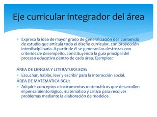  Expresa la idea de mayor grado de generalización del contenido
de estudio que articula todo el diseño curricular, con proyección
interdisciplinaria. A partir de él se generan las destrezas con
criterios de desempeño, constituyendo la guía principal del
proceso educativo dentro de cada área. Ejemplos:
ÁREA DE LENGUA Y LITERATURA EGB:
 Escuchar, hablar, leer y escribir para la interacción social.
ÁREA DE MATEMÁTICA BGU:
 Adquirir conceptos e instrumentos matemáticos que desarrollen
el pensamiento lógico, matemático y crítico para resolver
problemas mediante la elaboración de modelos.
Eje curricular integrador del área
 