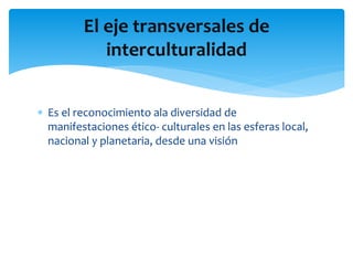  Es el reconocimiento ala diversidad de
manifestaciones ético- culturales en las esferas local,
nacional y planetaria, desde una visión
El eje transversales de
interculturalidad
 