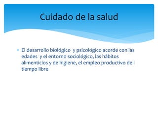  El desarrollo biológico y psicológico acorde con las
edades y el entorno sociológico, las hábitos
alimenticios y de higiene, el empleo productivo de l
tiempo libre
Cuidado de la salud
 