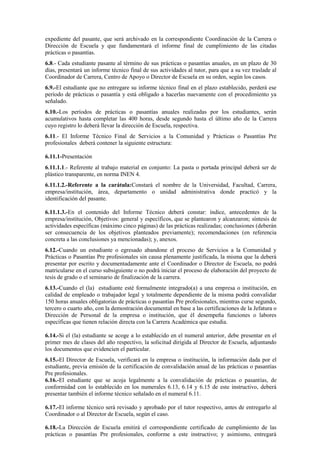 expediente del pasante, que será archivado en la correspondiente Coordinación de la Carrera o
Dirección de Escuela y que fundamentará el informe final de cumplimiento de las citadas
prácticas o pasantías.
6.8.- Cada estudiante pasante al término de sus prácticas o pasantías anuales, en un plazo de 30
días, presentará un informe técnico final de sus actividades al tutor, para que a su vez traslade al
Coordinador de Carrera, Centro de Apoyo o Director de Escuela en su orden, según los casos.
6.9.-El estudiante que no entregare su informe técnico final en el plazo establecido, perderá ese
período de prácticas o pasantía y está obligado a hacerlas nuevamente con el procedimiento ya
señalado.
6.10.-Los períodos de prácticas o pasantías anuales realizadas por los estudiantes, serán
acumulativos hasta completar las 400 horas, desde segundo hasta el último año de la Carrera
cuyo registro lo deberá llevar la dirección de Escuela, respectiva.
6.11.- El Informe Técnico Final de Servicios a la Comunidad y Prácticas o Pasantías Pre
profesionales deberá contener la siguiente estructura:
6.11.1-Presentación
6.11.1.1.- Referente al trabajo material en conjunto: La pasta o portada principal deberá ser de
plástico transparente, en norma INEN 4.
6.11.1.2.-Referente a la carátula:Constará el nombre de la Universidad, Facultad, Carrera,
empresa/institución, área, departamento o unidad administrativa donde practicó y la
identificación del pasante.
6.11.1.3.-En el contenido del Informe Técnico deberá constar: índice, antecedentes de la
empresa/institución, Objetivos: general y específicos, que se plantearon y alcanzaron; síntesis de
actividades específicas (máximo cinco páginas) de las prácticas realizadas; conclusiones (deberán
ser consecuencia de los objetivos planteados previamente); recomendaciones (en referencia
concreta a las conclusiones ya mencionadas); y, anexos.
6.12.-Cuando un estudiante o egresado abandone el proceso de Servicios a la Comunidad y
Prácticas o Pasantías Pre profesionales sin causa plenamente justificada, la misma que la deberá
presentar por escrito y documentadamente ante el Coordinador o Director de Escuela, no podrá
matricularse en el curso subsiguiente o no podrá iniciar el proceso de elaboración del proyecto de
tesis de grado o el seminario de finalización de la carrera.
6.13.-Cuando el (la) estudiante esté formalmente integrado(a) a una empresa o institución, en
calidad de empleado o trabajador legal y totalmente dependiente de la misma podrá convalidar
150 horas anuales obligatorias de prácticas o pasantías Pre profesionales, mientras curse segundo,
tercero o cuarto año, con la demostración documental en base a las certificaciones de la Jefatura o
Dirección de Personal de la empresa o institución, que él desempeña funciones o labores
específicas que tienen relación directa con la Carrera Académica que estudia.
6.14.-Si el (la) estudiante se acoge a lo establecido en el numeral anterior, debe presentar en el
primer mes de clases del año respectivo, la solicitud dirigida al Director de Escuela, adjuntando
los documentos que evidencien el particular.
6.15.-El Director de Escuela, verificará en la empresa o institución, la información dada por el
estudiante, previa emisión de la certificación de convalidación anual de las prácticas o pasantías
Pre profesionales.
6.16.-El estudiante que se acoja legalmente a la convalidación de prácticas o pasantías, de
conformidad con lo establecido en los numerales 6.13, 6.14 y 6.15 de este instructivo, deberá
presentar también el informe técnico señalado en el numeral 6.11.
6.17.-El informe técnico será revisado y aprobado por el tutor respectivo, antes de entregarlo al
Coordinador o al Director de Escuela, según el caso.
6.18.-La Dirección de Escuela emitirá el correspondiente certificado de cumplimiento de las
prácticas o pasantías Pre profesionales, conforme a este instructivo; y asimismo, entregará
 