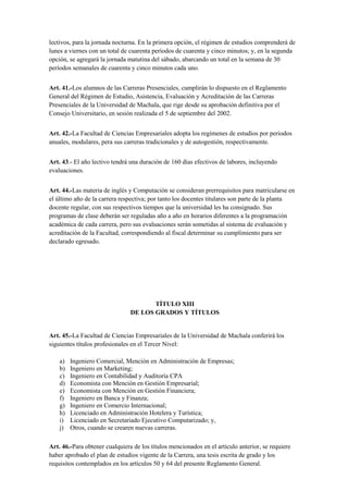 lectivos, para la jornada nocturna. En la primera opción, el régimen de estudios comprenderá de
lunes a viernes con un total de cuarenta períodos de cuarenta y cinco minutos; y, en la segunda
opción, se agregará la jornada matutina del sábado, abarcando un total en la semana de 30
períodos semanales de cuarenta y cinco minutos cada uno.
Art. 41.-Los alumnos de las Carreras Presenciales, cumplirán lo dispuesto en el Reglamento
General del Régimen de Estudio, Asistencia, Evaluación y Acreditación de las Carreras
Presenciales de la Universidad de Machala, que rige desde su aprobación definitiva por el
Consejo Universitario, en sesión realizada el 5 de septiembre del 2002.
Art. 42.-La Facultad de Ciencias Empresariales adopta los regímenes de estudios por periodos
anuales, modulares, pera sus carreras tradicionales y de autogestión, respectivamente.
Art. 43.- El año lectivo tendrá una duración de 160 días efectivos de labores, incluyendo
evaluaciones.
Art. 44.-Las materia de inglés y Computación se consideran prerrequisitos para matricularse en
el último año de la carrera respectiva; por tanto los docentes titulares son parte de la planta
docente regular, con sus respectivos tiempos que la universidad les ha consignado. Sus
programas de clase deberán ser reguladas año a año en horarios diferentes a la programación
académica de cada carrera, pero sus evaluaciones serán sometidas al sistema de evaluación y
acreditación de la Facultad, correspondiendo al fiscal determinar su cumplimiento para ser
declarado egresado.
TÍTULO XIII
DE LOS GRADOS Y TÍTULOS
Art. 45.-La Facultad de Ciencias Empresariales de la Universidad de Machala conferirá los
siguientes títulos profesionales en el Tercer Nivel:
a) Ingeniero Comercial, Mención en Administración de Empresas;
b) Ingeniero en Marketing;
c) Ingeniero en Contabilidad y Auditoría CPA
d) Economista con Mención en Gestión Empresarial;
e) Economista con Mención en Gestión Financiera;
f) Ingeniero en Banca y Finanza;
g) Ingeniero en Comercio Internacional;
h) Licenciado en Administración Hotelera y Turística;
i) Licenciado en Secretariado Ejecutivo Computarizado; y,
j) Otros, cuando se crearen nuevas carreras.
Art. 46.-Para obtener cualquiera de los títulos mencionados en el artículo anterior, se requiere
haber aprobado el plan de estudios vigente de la Carrera, una tesis escrita de grado y los
requisitos contemplados en los artículos 50 y 64 del presente Reglamento General.
 
