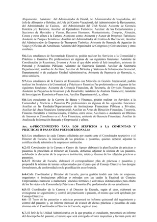 Alojamiento; Asistente: del Administrador de Hostal, del Administrador de hospederías, del
Jefe de Alimentos y Bebidas, del Jefe del Centro Vacacional, del Administrador de Restaurantes,
del Administrador de Casinos, del Administrador del Club Social; Asistente de Gerencia
Hotelera y/o Turística; Auxiliar de Operadores Turísticos; Auxiliar: de los Departamentos y
Secciones de Mercadeo y Ventas, Recursos Humanos, Mantenimiento, Compras, Almacén,
Costos y otros afines a la Carrera. Asimismo como; Asistente y Asesor de Proyectos Turísticos;
Asistente de Parques Temáticos; Auxiliar del Administrador de Centros de Recreación; Auxiliar
del Administrador de Empresas de Transporte Turístico; Asistente de Gerencia de Agencias de
Viajes y Oficinas de Aerolíneas; Asistente del Organizador de Congresos y Convenciones y otras
similares.
5.6.-Los estudiantes de Secretariado Ejecutivo, podrán realizar los Servicios a la Comunidad y
Prácticas o Pasantías Pre profesionales en algunas de las siguientes funciones: Asistente de
Coordinación de Reuniones, Eventos y Actos al que debe asistir el Jefe inmediato; asistente de
Personal y Relaciones Públicas; Asistente de Secretaría General; Auxiliar de Secretaría
Departamental; auxiliar de Archivo; Auxiliar de Métodos y Sistemas de Información Gerencial,
Departamental o de cualquier Unidad Administrativa; Asistente de Secretaría de Gerencia; y,
otras similares.
5.7.-Los estudiantes de la Carrera de Economía con Mención en Gestión Empresarial, podrán
realizar los Servicios a la Comunidad y Prácticas o Pasantías Pre profesionales en algunas de las
siguientes funciones: Asistente de Gerencia Financiera, de Tesorería, de División Financiera;
Asistente de Proyectos de Inversión y de Desarrollo; Asistente de Analista Financiero; Asistente
de Investigación Económica-Financiera; Auxiliar Departamental; y, afines
5.8.-Los estudiantes de la Carrera de Banca y Finanzas, podrán realizar los Servicios a la
Comunidad y Prácticas o Pasantías Pre profesionales en algunas de las siguientes funciones:
Auxiliar en las Unidades/Departamentos de Instituciones Financieras Públicas y Privadas;
Auxiliar del Área Financiera Empresarial; Auxiliar en Áreas de Dirección Financiera, Tesorería,
Finanzas Bursátiles e Internacionales, Créditos, entre otras; Auxiliares o Asistentes en Oficinas
de Asesores o Consultores en el Área Financiera; asistente de Gerencia Financiera; Auxiliar de
Analista de Información Bancaria y Empresarial y afines.
Art. 6.-PROCEDIMIENTO PARA LOS SERVICIOS A LA COMUNIDAD Y
PRÁCTICAS O PASANTÍAS PREPROFESIONALES
6.1.-Los estudiantes de cada Carrera solicitarán por escrito ante el Coordinador respectivo o el
Director de Escuela, la iniciación de las prácticas o pasantías, quienes deberán adjuntar la
certificación de admisión a la empresa o institución.
6.2.-El Coordinador de la Carrera o Centro de Apoyo elaborará la planificación de prácticas o
pasantías la presentará al Director de Escuela, debiendo adjuntar la nómina de los pasantes,
señalando la ubicación de la empresa o institución, inicio y término de las referidas prácticas o
pasantías.
6.3.-El Director de Escuela, elaborará el correspondiente plan de prácticas o pasantías y
propondrá la nómina de tutores seleccionados por él para que el Consejo Directivo los designe
formalmente, de conformidad con la planificación en referencia.
6.4.-Cada Coordinador y Director de Escuela, previa gestión tendrá una lista de empresas,
organismos o instituciones públicas o privadas con las cuales la Facultad de Ciencias
Empresariales mantiene o mantendrá vínculos formales o convenios institucionales para efecto
de los Servicios a la Comunidad y Prácticas o Pasantías Pre profesionales de sus estudiantes.
6.5.-El Coordinador de la Carrera o el Director de Escuela, según el caso, elaborará un
cronograma de seguimiento y control del practicante o pasante, el mismo que será aprobado por
Consejo Directivo
6.6.- El Tutor de las pasantías o prácticas presentará un informe quincenal del seguimiento y
control del pasante; y, un informe mensual de avance de dichas prácticas o pasantías de cada
alumno ante el Coordinador o Director de Escuela, según el caso.
6.7.-El Jefe de la Unidad Administrativa en la que practica el estudiante, presentará un informe
del desempeño del pasante, el mismo que será entregado al tutor respectivo y formará parte del
 