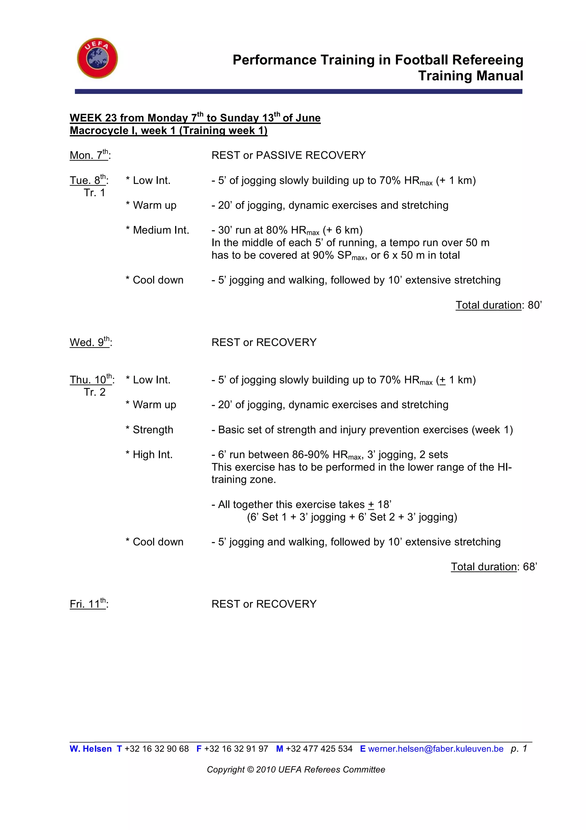 Performance Training in Football Refereeing
                                                               Training Manual


WEEK 23 from Monday 7th to Sunday 13th of June
Macrocycle I, week 1 (Training week 1)

Mon. 7th:                       REST or PASSIVE RECOVERY

Tue. 8th:    * Low Int.         - 5’ of jogging slowly building up to 70% HRmax (+ 1 km)
  Tr. 1
             * Warm up          - 20’ of jogging, dynamic exercises and stretching

             * Medium Int.      - 30’ run at 80% HRmax (+ 6 km)
                                In the middle of each 5’ of running, a tempo run over 50 m
                                has to be covered at 90% SPmax, or 6 x 50 m in total

             * Cool down        - 5’ jogging and walking, followed by 10’ extensive stretching

                                                                                       Total duration: 80’


Wed. 9th:                       REST or RECOVERY


Thu. 10th:   * Low Int.         - 5’ of jogging slowly building up to 70% HRmax (+ 1 km)
  Tr. 2
             * Warm up          - 20’ of jogging, dynamic exercises and stretching

             * Strength         - Basic set of strength and injury prevention exercises (week 1)

             * High Int.        - 6’ run between 86-90% HRmax, 3’ jogging, 2 sets
                                This exercise has to be performed in the lower range of the HI-
                                training zone.

                                - All together this exercise takes + 18’
                                         (6’ Set 1 + 3’ jogging + 6’ Set 2 + 3’ jogging)

             * Cool down        - 5’ jogging and walking, followed by 10’ extensive stretching

                                                                                      Total duration: 68’


Fri. 11th:                      REST or RECOVERY




_________________________________________________________________________________________________________
W. Helsen T +32 16 32 90 68 F +32 16 32 91 97 M +32 477 425 534 E werner.helsen@faber.kuleuven.be p. 1

                               Copyright © 2010 UEFA Referees Committee
 