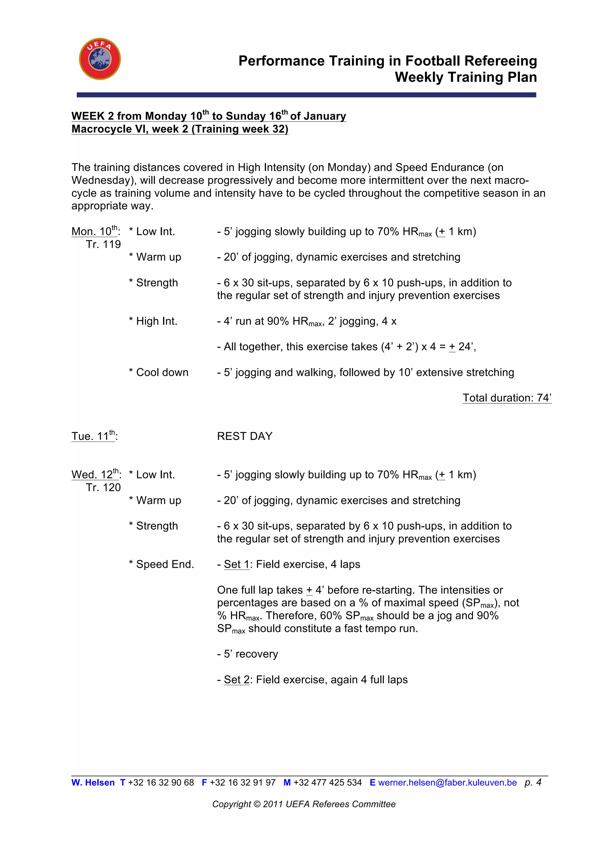 Performance Training in Football Refereeing
                                                           Weekly Training Plan

WEEK 2 from Monday 10th to Sunday 16th of January
Macrocycle VI, week 2 (Training week 32)


The training distances covered in High Intensity (on Monday) and Speed Endurance (on
Wednesday), will decrease progressively and become more intermittent over the next macro-
cycle as training volume and intensity have to be cycled throughout the competitive season in an
appropriate way.

Mon. 10th: * Low Int.           - 5’ jogging slowly building up to 70% HRmax (+ 1 km)
  Tr. 119
           * Warm up            - 20’ of jogging, dynamic exercises and stretching

             * Strength         - 6 x 30 sit-ups, separated by 6 x 10 push-ups, in addition to
                                the regular set of strength and injury prevention exercises

             * High Int.        - 4’ run at 90% HRmax, 2’ jogging, 4 x

                                - All together, this exercise takes (4’ + 2’) x 4 = + 24’,

             * Cool down        - 5’ jogging and walking, followed by 10’ extensive stretching

                                                                                      Total duration: 74’


Tue. 11th:                      REST DAY


Wed. 12th: * Low Int.           - 5’ jogging slowly building up to 70% HRmax (+ 1 km)
  Tr. 120
           * Warm up            - 20’ of jogging, dynamic exercises and stretching

             * Strength         - 6 x 30 sit-ups, separated by 6 x 10 push-ups, in addition to
                                the regular set of strength and injury prevention exercises

             * Speed End.       - Set 1: Field exercise, 4 laps

                                One full lap takes + 4’ before re-starting. The intensities or
                                percentages are based on a % of maximal speed (SPmax), not
                                % HRmax. Therefore, 60% SPmax should be a jog and 90%
                                SPmax should constitute a fast tempo run.

                                - 5’ recovery

                                - Set 2: Field exercise, again 4 full laps




__________________________________________________________________________________________________________
W. Helsen T +32 16 32 90 68 F +32 16 32 91 97 M +32 477 425 534 E werner.helsen@faber.kuleuven.be p. 4

                               Copyright © 2011 UEFA Referees Committee
 