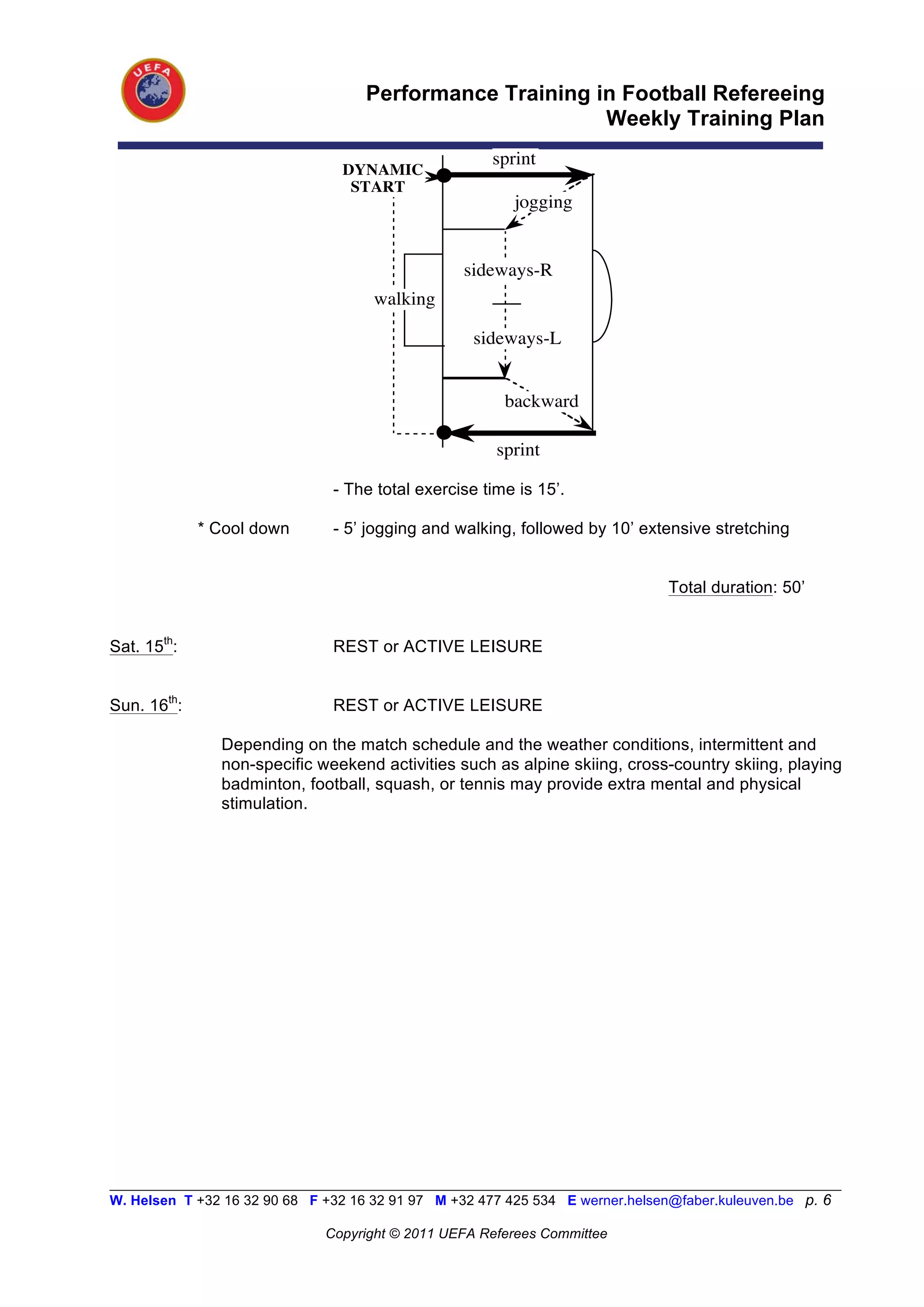 Performance Training in Football Refereeing
                                                           Weekly Training Plan
                                                       sprint
                                 DYNAMIC
                                  START
                                                          jogging


                                                   sideways-R
                                      walking

                                                    sideways-L


                                                         backward

                                                        sprint

                                - The total exercise time is 15’.

             * Cool down        - 5’ jogging and walking, followed by 10’ extensive stretching


                                                                                Total duration: 50’


Sat. 15th:                      REST or ACTIVE LEISURE


Sun. 16th:                      REST or ACTIVE LEISURE

                Depending on the match schedule and the weather conditions, intermittent and
                non-specific weekend activities such as alpine skiing, cross-country skiing, playing
                badminton, football, squash, or tennis may provide extra mental and physical
                stimulation.




__________________________________________________________________________________________________________
W. Helsen T +32 16 32 90 68 F +32 16 32 91 97 M +32 477 425 534 E werner.helsen@faber.kuleuven.be p. 6

                               Copyright © 2011 UEFA Referees Committee
 