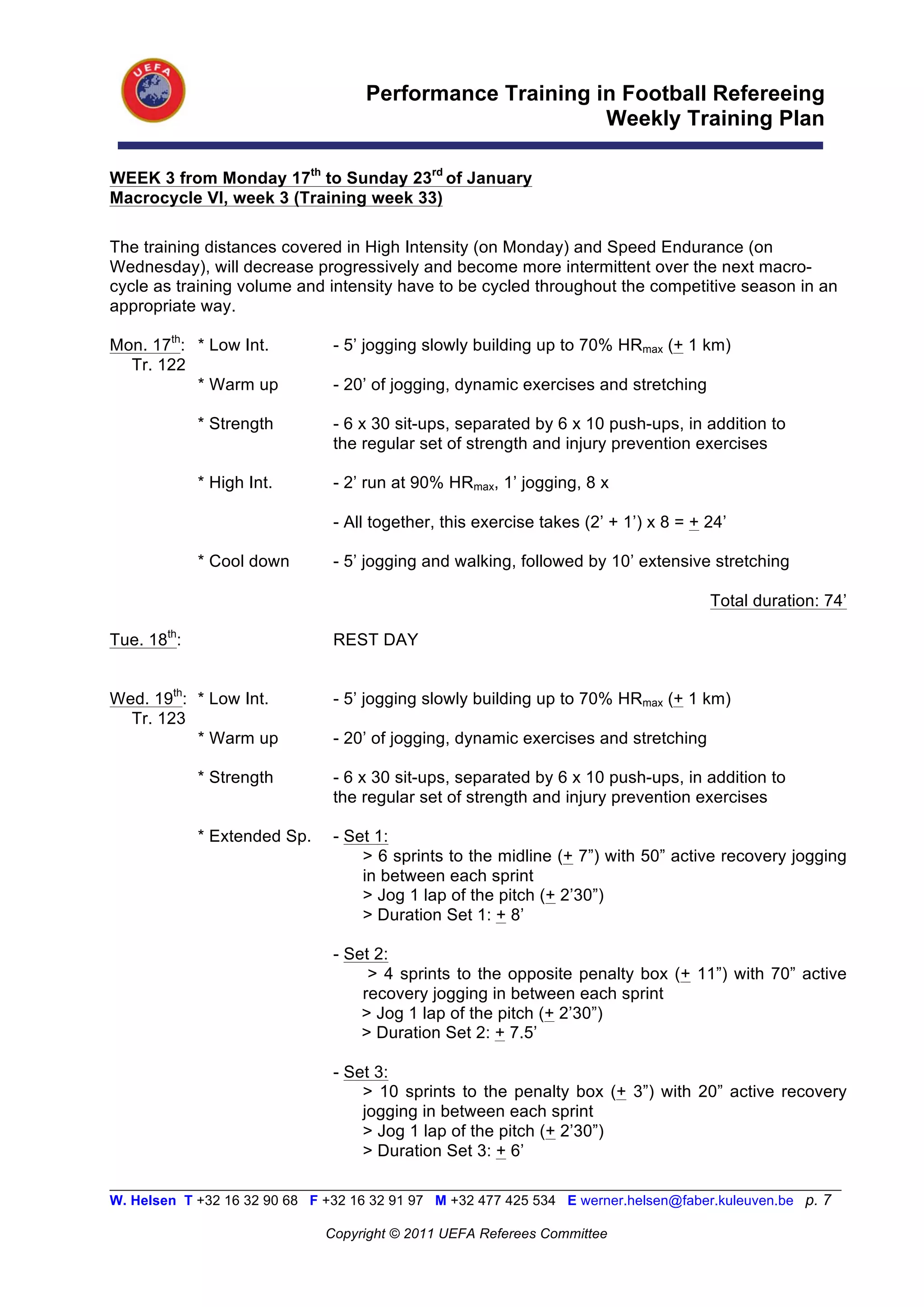 Performance Training in Football Refereeing
                                                           Weekly Training Plan

WEEK 3 from Monday 17th to Sunday 23rd of January
Macrocycle VI, week 3 (Training week 33)

The training distances covered in High Intensity (on Monday) and Speed Endurance (on
Wednesday), will decrease progressively and become more intermittent over the next macro-
cycle as training volume and intensity have to be cycled throughout the competitive season in an
appropriate way.

Mon. 17th: * Low Int.           - 5’ jogging slowly building up to 70% HRmax (+ 1 km)
  Tr. 122
           * Warm up            - 20’ of jogging, dynamic exercises and stretching

             * Strength         - 6 x 30 sit-ups, separated by 6 x 10 push-ups, in addition to
                                the regular set of strength and injury prevention exercises

             * High Int.        - 2’ run at 90% HRmax, 1’ jogging, 8 x

                                - All together, this exercise takes (2’ + 1’) x 8 = + 24’

             * Cool down        - 5’ jogging and walking, followed by 10’ extensive stretching

                                                                                      Total duration: 74’

Tue. 18th:                      REST DAY


Wed. 19th: * Low Int.           - 5’ jogging slowly building up to 70% HRmax (+ 1 km)
  Tr. 123
           * Warm up            - 20’ of jogging, dynamic exercises and stretching

             * Strength         - 6 x 30 sit-ups, separated by 6 x 10 push-ups, in addition to
                                the regular set of strength and injury prevention exercises

             * Extended Sp.     - Set 1:
                                    > 6 sprints to the midline (+ 7”) with 50” active recovery jogging
                                    in between each sprint
                                    > Jog 1 lap of the pitch (+ 2’30”)
                                    > Duration Set 1: + 8’

                                - Set 2:
                                     > 4 sprints to the opposite penalty box (+ 11”) with 70” active
                                    recovery jogging in between each sprint
                                    > Jog 1 lap of the pitch (+ 2’30”)
                                    > Duration Set 2: + 7.5’

                                - Set 3:
                                    > 10 sprints to the penalty box (+ 3”) with 20” active recovery
                                    jogging in between each sprint
                                    > Jog 1 lap of the pitch (+ 2’30”)
                                    > Duration Set 3: + 6’
__________________________________________________________________________________________________________
W. Helsen T +32 16 32 90 68 F +32 16 32 91 97 M +32 477 425 534 E werner.helsen@faber.kuleuven.be p. 7

                               Copyright © 2011 UEFA Referees Committee
 