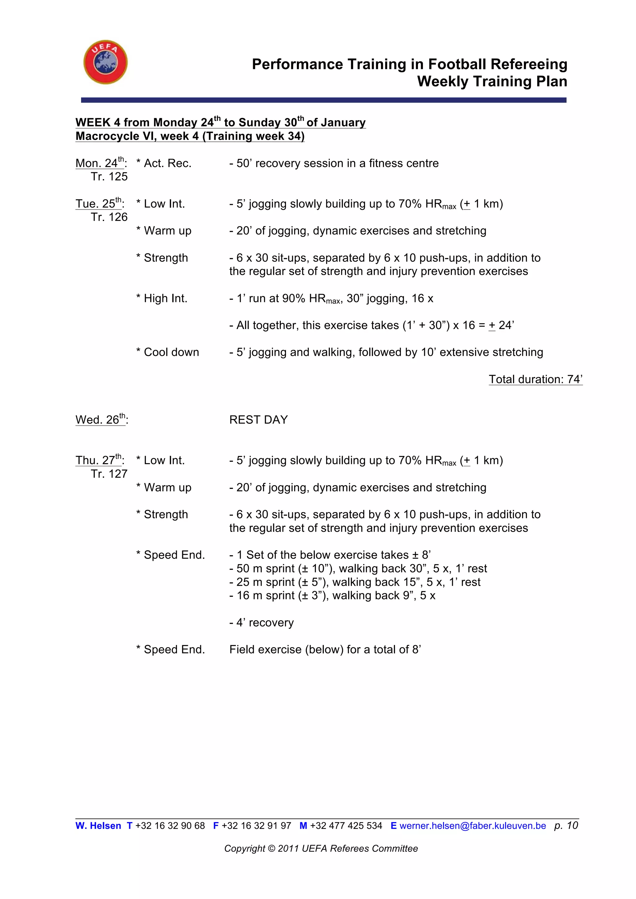 Performance Training in Football Refereeing
                                                           Weekly Training Plan

WEEK 4 from Monday 24th to Sunday 30th of January
Macrocycle VI, week 4 (Training week 34)

Mon. 24th: * Act. Rec.          - 50’ recovery session in a fitness centre
  Tr. 125

Tue. 25th: * Low Int.           - 5’ jogging slowly building up to 70% HRmax (+ 1 km)
  Tr. 126
           * Warm up            - 20’ of jogging, dynamic exercises and stretching

             * Strength         - 6 x 30 sit-ups, separated by 6 x 10 push-ups, in addition to
                                the regular set of strength and injury prevention exercises

             * High Int.        - 1’ run at 90% HRmax, 30” jogging, 16 x

                                - All together, this exercise takes (1’ + 30”) x 16 = + 24’

             * Cool down        - 5’ jogging and walking, followed by 10’ extensive stretching

                                                                                        Total duration: 74’


Wed. 26th:                      REST DAY


Thu. 27th: * Low Int.           - 5’ jogging slowly building up to 70% HRmax (+ 1 km)
  Tr. 127
           * Warm up            - 20’ of jogging, dynamic exercises and stretching

             * Strength         - 6 x 30 sit-ups, separated by 6 x 10 push-ups, in addition to
                                the regular set of strength and injury prevention exercises

             * Speed End.       - 1 Set of the below exercise takes ± 8’
                                - 50 m sprint (± 10”), walking back 30”, 5 x, 1’ rest
                                - 25 m sprint (± 5”), walking back 15”, 5 x, 1’ rest
                                - 16 m sprint (± 3”), walking back 9”, 5 x

                                - 4’ recovery

             * Speed End.       Field exercise (below) for a total of 8’




__________________________________________________________________________________________________________
W. Helsen T +32 16 32 90 68 F +32 16 32 91 97 M +32 477 425 534 E werner.helsen@faber.kuleuven.be p. 10

                               Copyright © 2011 UEFA Referees Committee
 