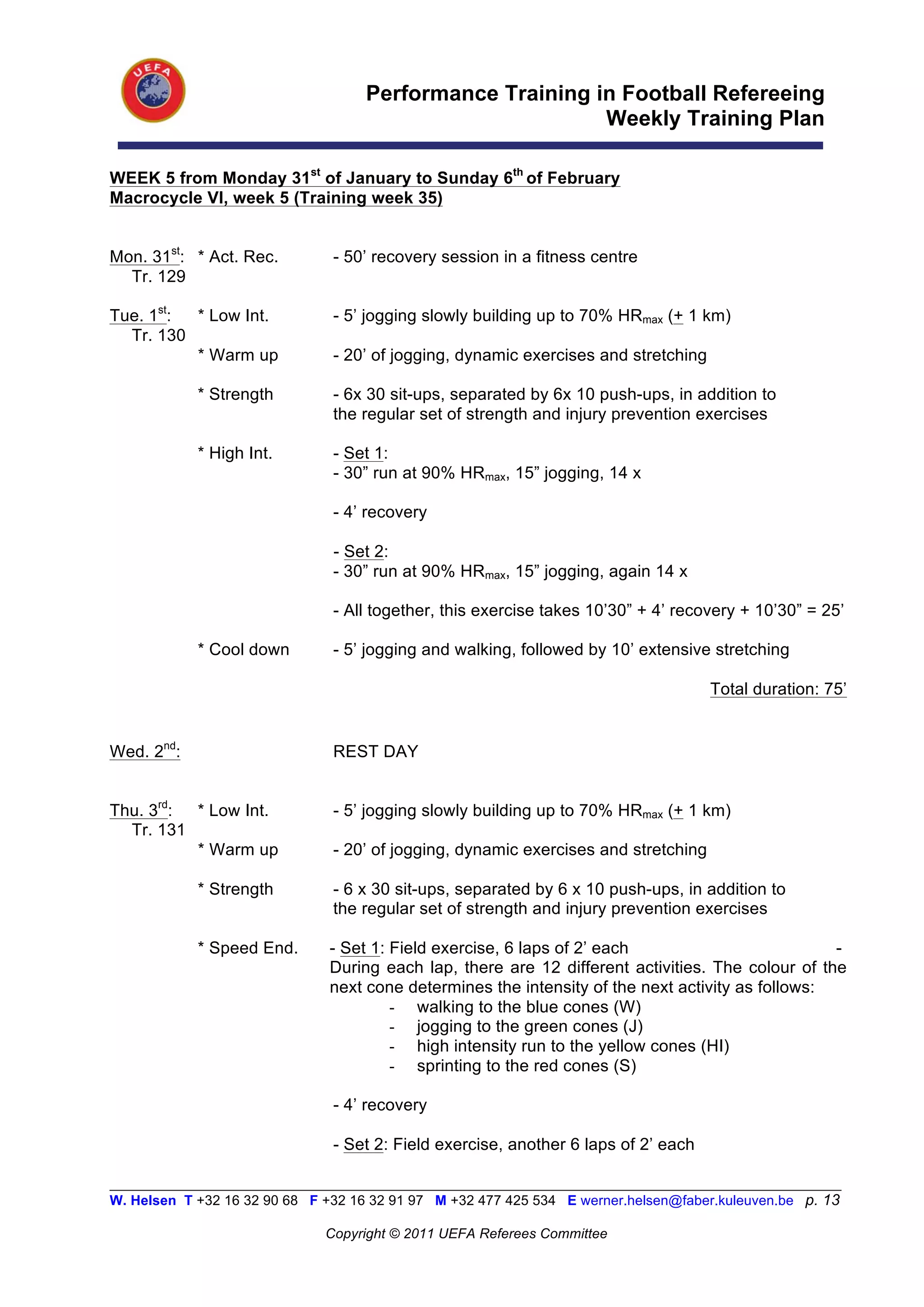 Performance Training in Football Refereeing
                                                           Weekly Training Plan

WEEK 5 from Monday 31st of January to Sunday 6th of February
Macrocycle VI, week 5 (Training week 35)


Mon. 31st: * Act. Rec.          - 50’ recovery session in a fitness centre
  Tr. 129

Tue. 1st: * Low Int.            - 5’ jogging slowly building up to 70% HRmax (+ 1 km)
  Tr. 130
          * Warm up             - 20’ of jogging, dynamic exercises and stretching

            * Strength          - 6x 30 sit-ups, separated by 6x 10 push-ups, in addition to
                                the regular set of strength and injury prevention exercises

            * High Int.         - Set 1:
                                - 30” run at 90% HRmax, 15” jogging, 14 x

                                - 4’ recovery

                                - Set 2:
                                - 30” run at 90% HRmax, 15” jogging, again 14 x

                                - All together, this exercise takes 10’30” + 4’ recovery + 10’30” = 25’

            * Cool down         - 5’ jogging and walking, followed by 10’ extensive stretching

                                                                                      Total duration: 75’


Wed. 2nd:                       REST DAY


Thu. 3rd: * Low Int.            - 5’ jogging slowly building up to 70% HRmax (+ 1 km)
  Tr. 131
          * Warm up             - 20’ of jogging, dynamic exercises and stretching

            * Strength          - 6 x 30 sit-ups, separated by 6 x 10 push-ups, in addition to
                                the regular set of strength and injury prevention exercises

            * Speed End.       - Set 1: Field exercise, 6 laps of 2’ each                          -
                               During each lap, there are 12 different activities. The colour of the
                               next cone determines the intensity of the next activity as follows:
                                        - walking to the blue cones (W)
                                        - jogging to the green cones (J)
                                        - high intensity run to the yellow cones (HI)
                                        - sprinting to the red cones (S)

                                - 4’ recovery

                                - Set 2: Field exercise, another 6 laps of 2’ each

__________________________________________________________________________________________________________
W. Helsen T +32 16 32 90 68 F +32 16 32 91 97 M +32 477 425 534 E werner.helsen@faber.kuleuven.be p. 13

                               Copyright © 2011 UEFA Referees Committee
 