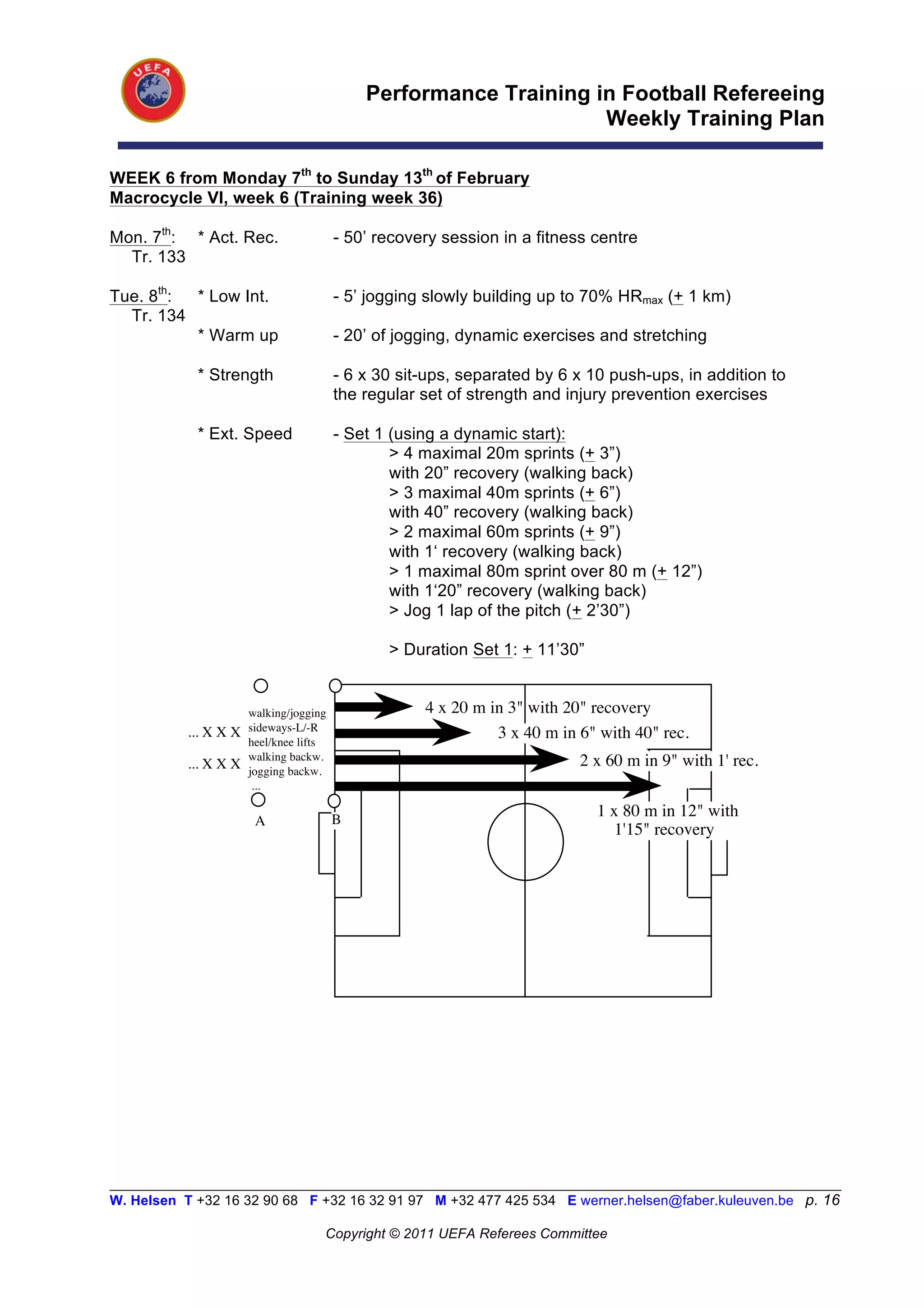 Performance Training in Football Refereeing
                                                                   Weekly Training Plan

WEEK 6 from Monday 7th to Sunday 13th of February
Macrocycle VI, week 6 (Training week 36)

Mon. 7th: * Act. Rec.                    - 50’ recovery session in a fitness centre
  Tr. 133

Tue. 8th: * Low Int.                     - 5’ jogging slowly building up to 70% HRmax (+ 1 km)
  Tr. 134
          * Warm up                      - 20’ of jogging, dynamic exercises and stretching

            * Strength                   - 6 x 30 sit-ups, separated by 6 x 10 push-ups, in addition to
                                         the regular set of strength and injury prevention exercises

            * Ext. Speed                 - Set 1 (using a dynamic start):
                                                 > 4 maximal 20m sprints (+ 3”)
                                                 with 20” recovery (walking back)
                                                 > 3 maximal 40m sprints (+ 6”)
                                                 with 40” recovery (walking back)
                                                 > 2 maximal 60m sprints (+ 9”)
                                                 with 1‘ recovery (walking back)
                                                 > 1 maximal 80m sprint over 80 m (+ 12”)
                                                 with 1‘20” recovery (walking back)
                                                 > Jog 1 lap of the pitch (+ 2’30”)

                                                > Duration Set 1: + 11’30”


                       walking/jogging               4 x 20 m in 3" with 20" recovery
                       sideways-L/-R
           ... X X X
                       heel/knee lifts
                                                               3 x 40 m in 6" with 40" rec.
                       walking backw.                                      2 x 60 m in 9" with 1' rec.
           ... X X X   jogging backw.
                        ...

                                         B
                                                                             1 x 80 m in 12" with
                        A
                                                                                1'15" recovery




__________________________________________________________________________________________________________
W. Helsen T +32 16 32 90 68 F +32 16 32 91 97 M +32 477 425 534 E werner.helsen@faber.kuleuven.be p. 16

                                     Copyright © 2011 UEFA Referees Committee
 