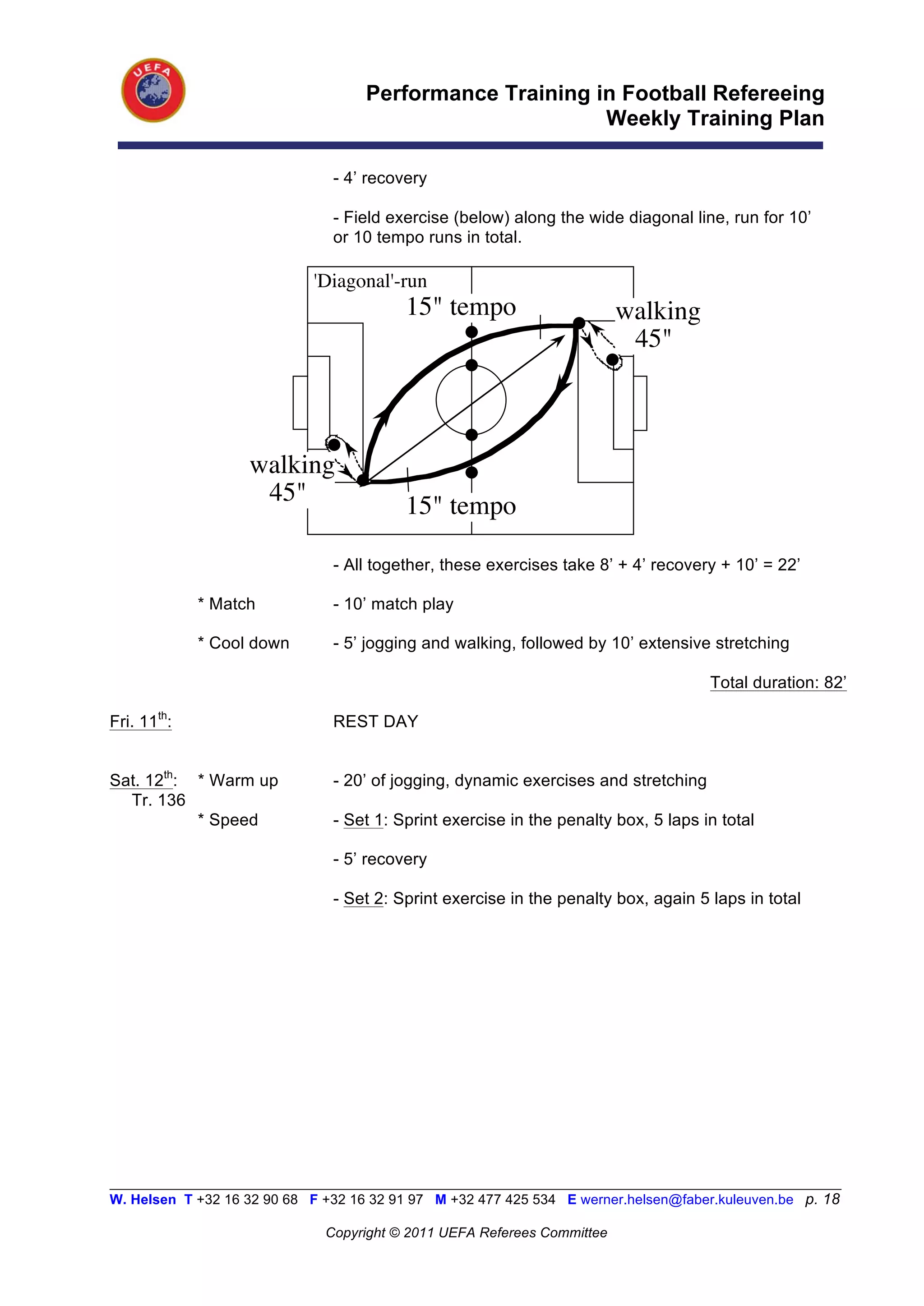 Performance Training in Football Refereeing
                                                           Weekly Training Plan

                                - 4’ recovery

                                - Field exercise (below) along the wide diagonal line, run for 10’
                                or 10 tempo runs in total.

                             'Diagonal'-run
                                          15" tempo                       walking
                                                                           45"



                    walking
                     45"                  15" tempo

                                - All together, these exercises take 8’ + 4’ recovery + 10’ = 22’

             * Match            - 10’ match play

             * Cool down        - 5’ jogging and walking, followed by 10’ extensive stretching

                                                                                      Total duration: 82’

Fri. 11th:                      REST DAY


Sat. 12th: * Warm up            - 20’ of jogging, dynamic exercises and stretching
  Tr. 136
           * Speed              - Set 1: Sprint exercise in the penalty box, 5 laps in total

                                - 5’ recovery

                                - Set 2: Sprint exercise in the penalty box, again 5 laps in total




__________________________________________________________________________________________________________
W. Helsen T +32 16 32 90 68 F +32 16 32 91 97 M +32 477 425 534 E werner.helsen@faber.kuleuven.be p. 18

                               Copyright © 2011 UEFA Referees Committee
 