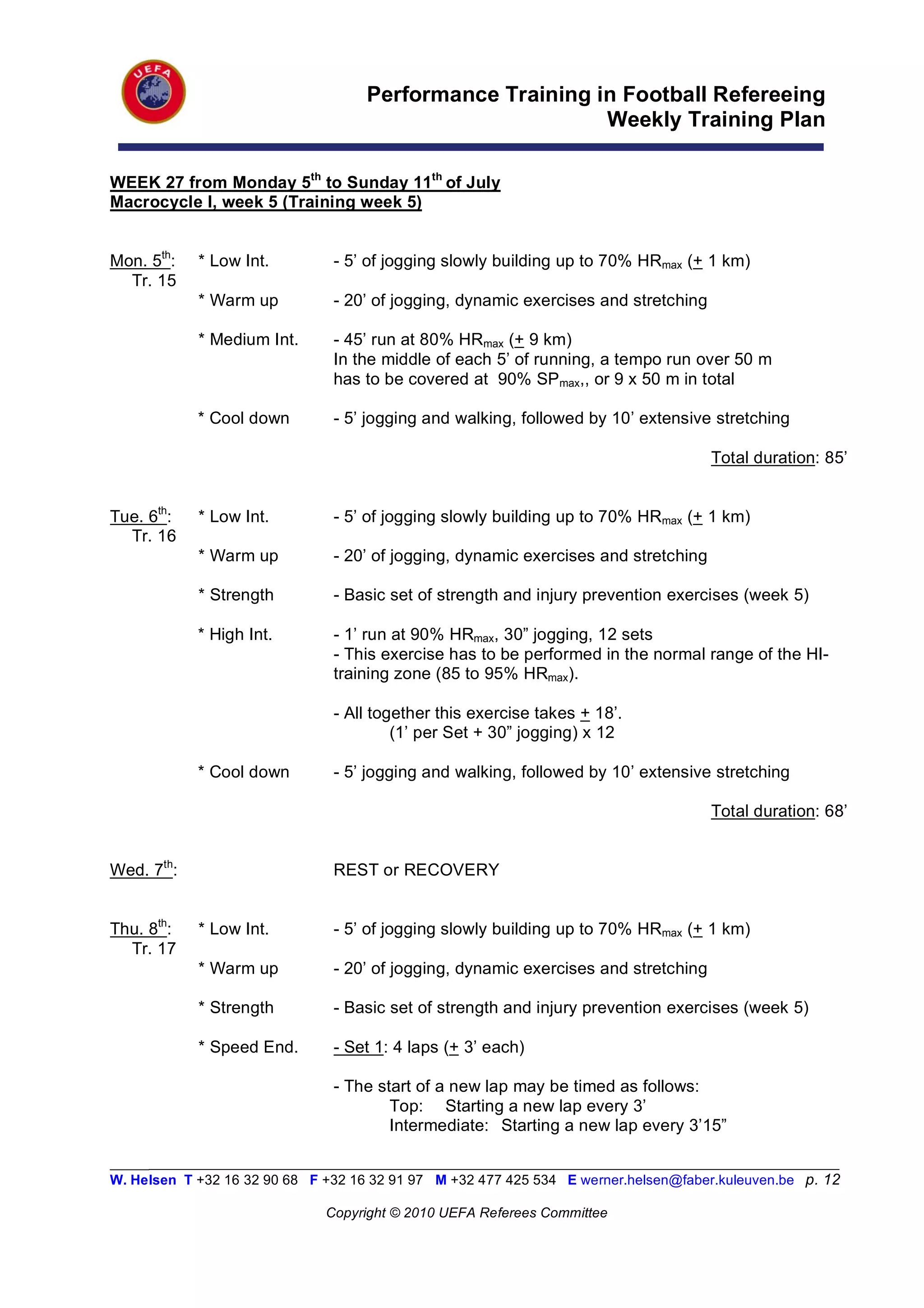 Performance Training in Football Refereeing
                                                          Weekly Training Plan

WEEK 27 from Monday 5th to Sunday 11th of July
Macrocycle I, week 5 (Training week 5)


Mon. 5th:   * Low Int.          - 5’ of jogging slowly building up to 70% HRmax (+ 1 km)
  Tr. 15
            * Warm up           - 20’ of jogging, dynamic exercises and stretching

            * Medium Int.       - 45’ run at 80% HRmax (+ 9 km)
                                In the middle of each 5’ of running, a tempo run over 50 m
                                has to be covered at 90% SPmax,, or 9 x 50 m in total

            * Cool down         - 5’ jogging and walking, followed by 10’ extensive stretching

                                                                                      Total duration: 85’


Tue. 6th:   * Low Int.          - 5’ of jogging slowly building up to 70% HRmax (+ 1 km)
  Tr. 16
            * Warm up           - 20’ of jogging, dynamic exercises and stretching

            * Strength          - Basic set of strength and injury prevention exercises (week 5)

            * High Int.         - 1’ run at 90% HRmax, 30” jogging, 12 sets
                                - This exercise has to be performed in the normal range of the HI-
                                training zone (85 to 95% HRmax).

                                - All together this exercise takes + 18’.
                                         (1’ per Set + 30” jogging) x 12

            * Cool down         - 5’ jogging and walking, followed by 10’ extensive stretching

                                                                                      Total duration: 68’


Wed. 7th:                       REST or RECOVERY


Thu. 8th:   * Low Int.          - 5’ of jogging slowly building up to 70% HRmax (+ 1 km)
  Tr. 17
            * Warm up           - 20’ of jogging, dynamic exercises and stretching

            * Strength          - Basic set of strength and injury prevention exercises (week 5)

            * Speed End.        - Set 1: 4 laps (+ 3’ each)

                                - The start of a new lap may be timed as follows:
                                        Top: Starting a new lap every 3’
                                        Intermediate: Starting a new lap every 3’15”

_________________________________________________________________________________________________________
W. Helsen T +32 16 32 90 68 F +32 16 32 91 97 M +32 477 425 534 E werner.helsen@faber.kuleuven.be p. 12

                               Copyright © 2010 UEFA Referees Committee
 