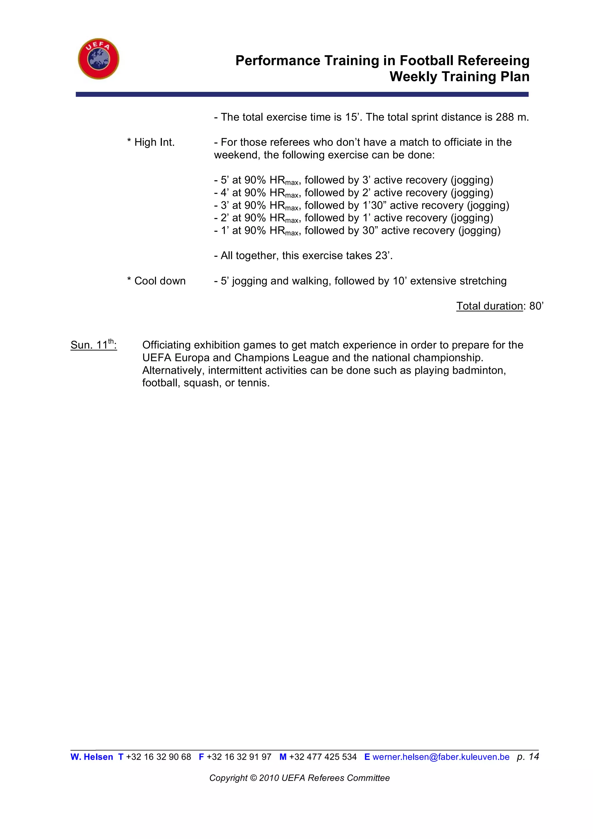 Performance Training in Football Refereeing
                                                          Weekly Training Plan

                                - The total exercise time is 15’. The total sprint distance is 288 m.

             * High Int.        - For those referees who don’t have a match to officiate in the
                                weekend, the following exercise can be done:

                                - 5’ at 90%   HRmax, followed by 3’ active recovery (jogging)
                                - 4’ at 90%   HRmax, followed by 2’ active recovery (jogging)
                                - 3’ at 90%   HRmax, followed by 1’30” active recovery (jogging)
                                - 2’ at 90%   HRmax, followed by 1’ active recovery (jogging)
                                - 1’ at 90%   HRmax, followed by 30” active recovery (jogging)

                                - All together, this exercise takes 23’.

             * Cool down        - 5’ jogging and walking, followed by 10’ extensive stretching

                                                                                      Total duration: 80’


Sun. 11th:      Officiating exhibition games to get match experience in order to prepare for the
                UEFA Europa and Champions League and the national championship.
                Alternatively, intermittent activities can be done such as playing badminton,
                football, squash, or tennis.




_________________________________________________________________________________________________________
W. Helsen T +32 16 32 90 68 F +32 16 32 91 97 M +32 477 425 534 E werner.helsen@faber.kuleuven.be p. 14

                               Copyright © 2010 UEFA Referees Committee
 